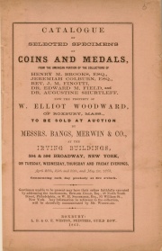 CATALOGUE OF SELECTED SPECIMENS OF COINS AND MEDALS, FROM THE AMERICAN PORTION OF THE COLLECTIONS OF HENRY M. BROOKS, ESQ., JEREMIAH COLBURN, ESQ., REV. J. M. FINOTTI, DR. EDWARD M. FIELD, AND DR. AUGUSTINE SHURTLEFF. NOW THE PROPERTY OF W. ELLIOTT WOODWARD, OF ROXBURY, MASS.