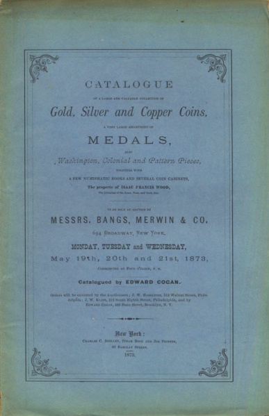 CATALOGUE OF A LARGE AND VALUABLE COLLECTION OF GOLD, SILVER, AND COPPER COINS, A VERY LARGE ASSORTMENT OF MEDALS, AND WASHINGTON, COLONIAL AND PATTERN PIECES...THE PROPERTY OF ISAAC FRANCIS WOOD, THE LIBRARIAN OF THE AMER. NUM. AND ARCH. SOC.
